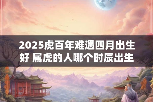 2025虎百年难遇四月出生好 属虎的人哪个时辰出生命好