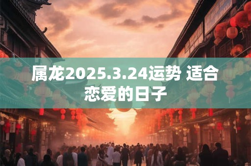 属龙2025.3.24运势 适合恋爱的日子