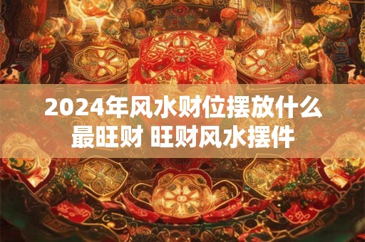 2024年风水财位摆放什么最旺财 旺财风水摆件