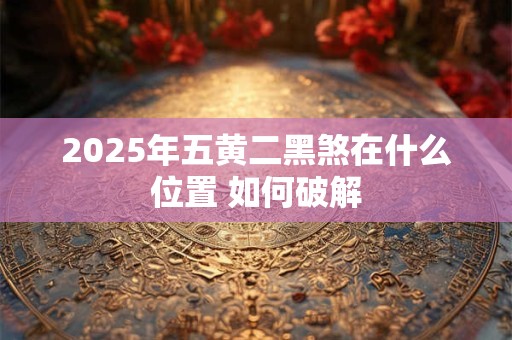 2025年五黄二黑煞在什么位置 如何破解