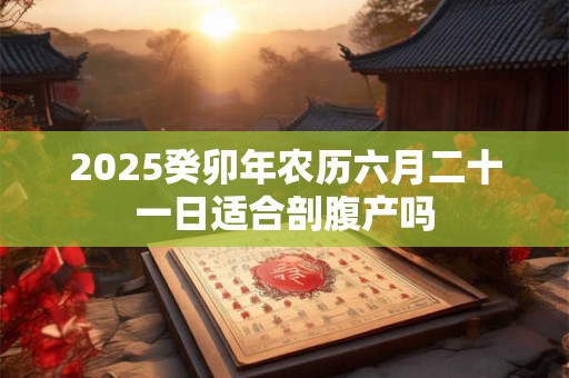 2025癸卯年农历六月二十一日适合剖腹产吗