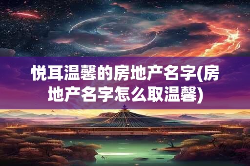 悦耳温馨的房地产名字(房地产名字怎么取温馨)