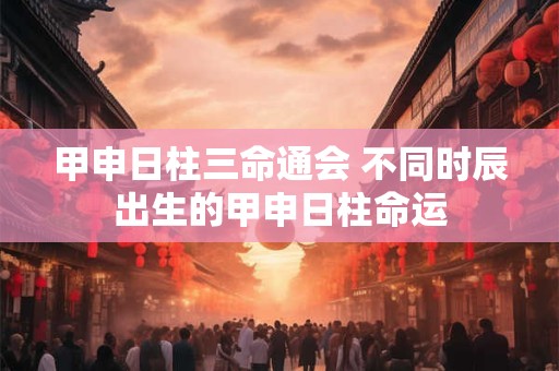 甲申日柱三命通会 不同时辰出生的甲申日柱命运