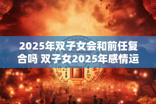 2025年双子女会和前任复合吗 双子女2025年感情运势如何