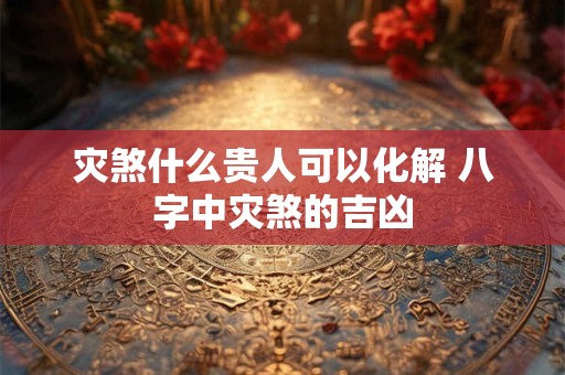 灾煞什么贵人可以化解 八字中灾煞的吉凶 灾煞什么贵人可以化解 八字中灾煞的吉凶