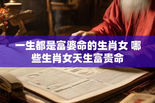 一生都是富婆命的生肖女 哪些生肖女天生富贵命
