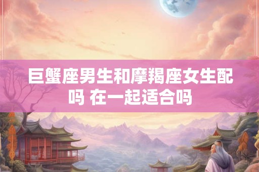 巨蟹座男生和摩羯座女生配吗 在一起适合吗