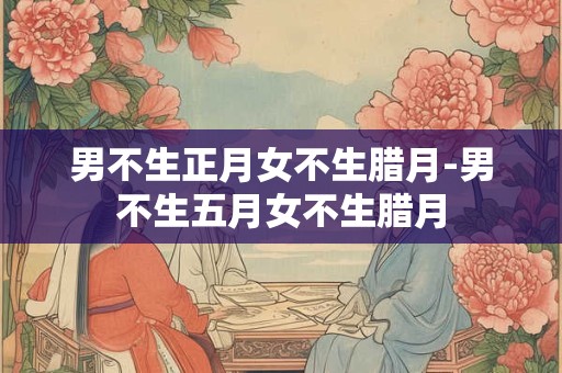 详细阅读:男不生正月女不生腊月-男不生五月女不生腊月 男不生正月女不生腊月-男不生五月女不生腊月