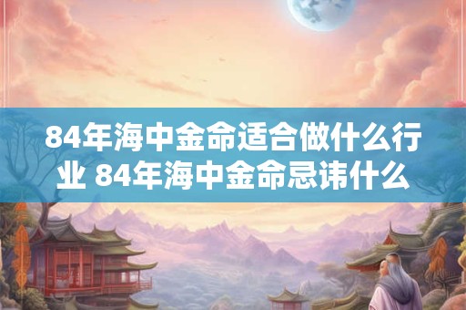 详细阅读:84年海中金命适合做什么行业 84年海中金命忌讳什么 84年海中金命适合做什么行业 84年海中金命忌讳什么