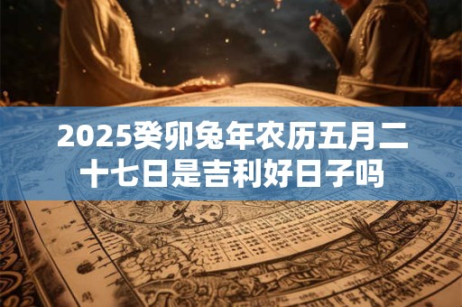 2025癸卯兔年农历五月二十七日是吉利好日子吗 2025癸卯兔年农历五月二十七日是吉利好日子吗