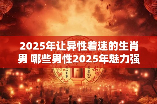2025年让异性着迷的生肖男 哪些男性2025年魅力强大