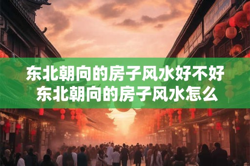 东北朝向的房子风水好不好 东北朝向的房子风水怎么样
