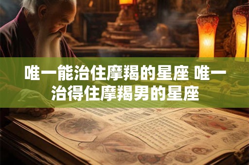 唯一能治住摩羯的星座 唯一治得住摩羯男的星座