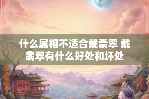 什么属相不适合戴翡翠 戴翡翠有什么好处和坏处