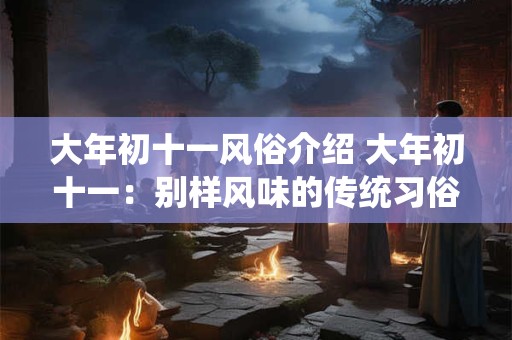大年初十一风俗介绍 大年初十一:别样风味的传统习俗解析 大年初十一风俗介绍 大年初十一:别样风味的传统习俗解析