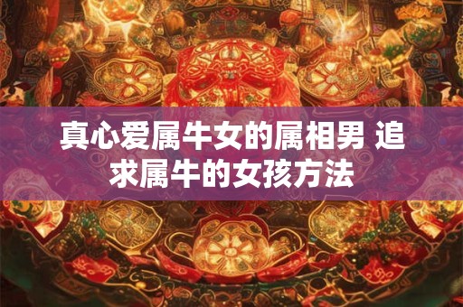 真心爱属牛女的属相男 追求属牛的女孩方法 真心爱属牛女的属相男 追求属牛的女孩方法