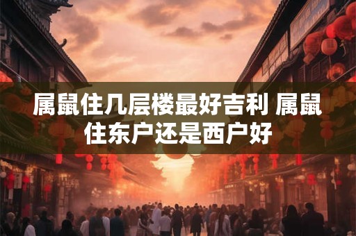 属鼠住几层楼最好吉利 属鼠住东户还是西户好