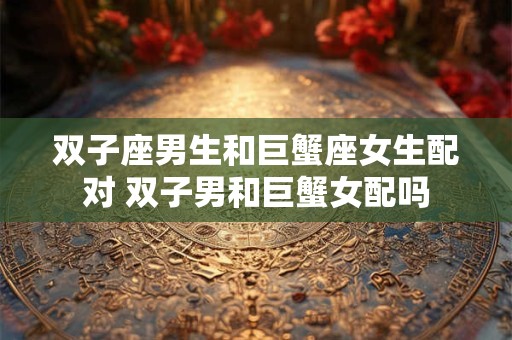 双子座男生和巨蟹座女生配对 双子男和巨蟹女配吗