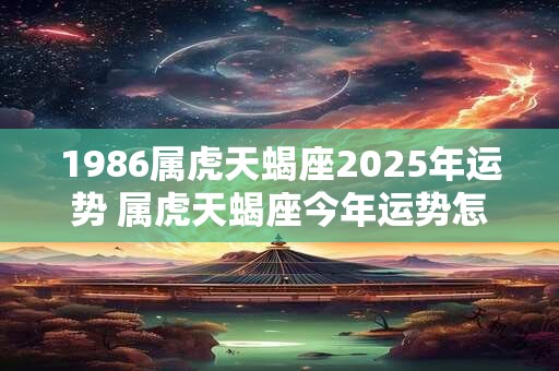 1986属虎天蝎座2025年运势 属虎天蝎座今年运势怎么样
