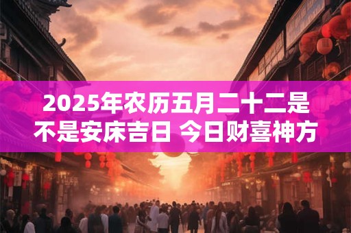 2025年农历五月二十二是不是安床吉日 今日财喜神方位