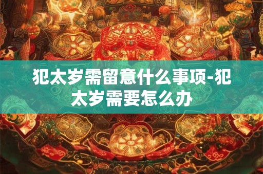 犯太岁需留意什么事项-犯太岁需要怎么办 犯太岁需留意什么事项-犯太岁需要怎么办