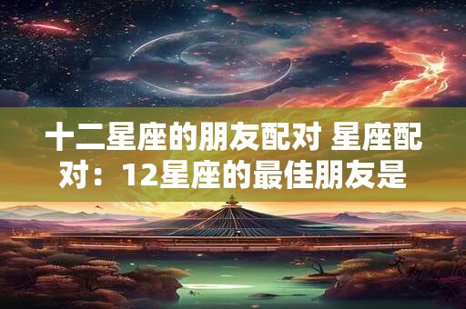 十二星座的朋友配对 星座配对：12星座的最佳朋友是谁呢？