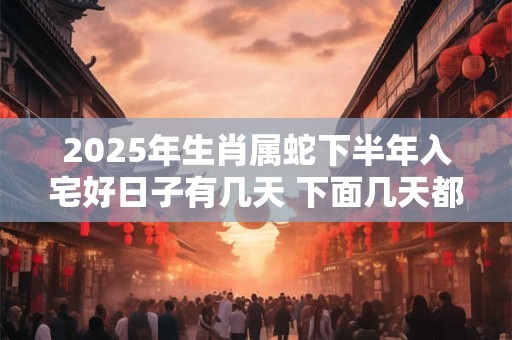 2025年生肖属蛇下半年入宅好日子有几天 下面几天都是吉日