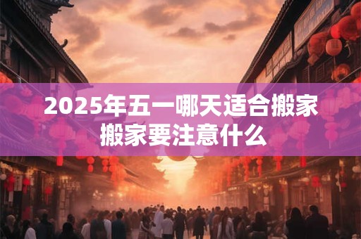 2025年五一哪天适合搬家 搬家要注意什么