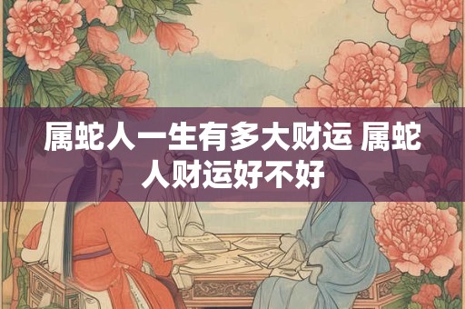 属蛇人一生有多大财运 属蛇人财运好不好
