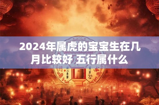 2024年属虎的宝宝生在几月比较好 五行属什么