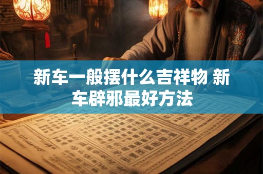 新车一般摆什么吉祥物 新车辟邪最好方法