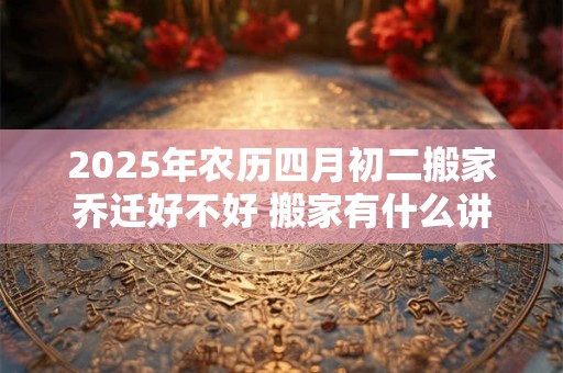 详细阅读:2025年农历四月初二搬家乔迁好不好 搬家有什么讲究及风俗 2025年农历四月初二搬家乔迁好不好 搬家有什么讲究及风俗