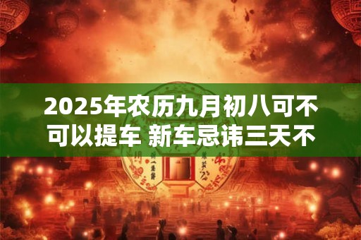 2025年农历九月初八可不可以提车 新车忌讳三天不拉女人