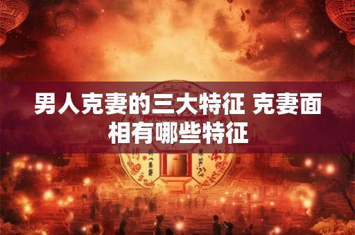 男人克妻的三大特征 克妻面相有哪些特征