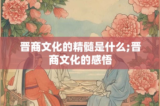 晋商文化的精髓是什么;晋商文化的感悟