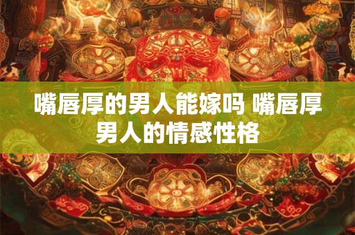 嘴唇厚的男人能嫁吗 嘴唇厚男人的情感性格