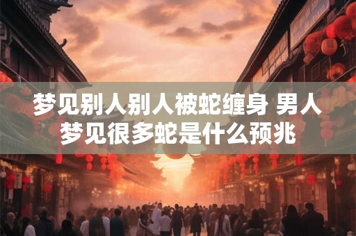 梦见别人别人被蛇缠身 男人梦见很多蛇是什么预兆