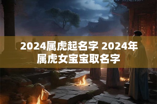 2024属虎起名字 2024年属虎女宝宝取名字