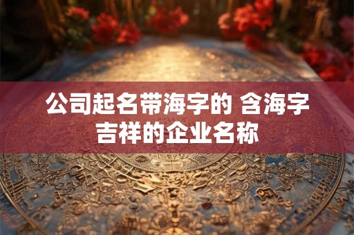 公司起名带海字的 含海字吉祥的企业名称