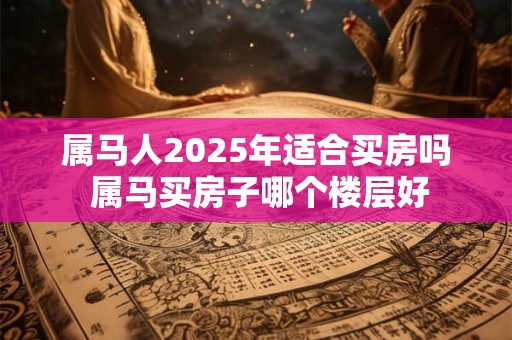 属马人2025年适合买房吗 属马买房子哪个楼层好