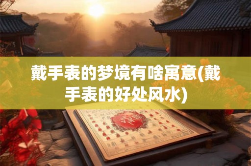 戴手表的梦境有啥寓意(戴手表的好处风水)