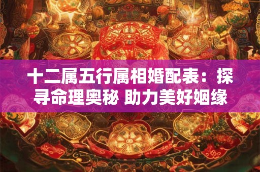 十二属五行属相婚配表:探寻命理奥秘 助力美好姻缘 十二属五行属相婚配表:探寻命理奥秘 助力美好姻缘