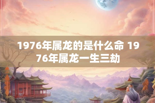 1976年属龙的是什么命 1976年属龙一生三劫