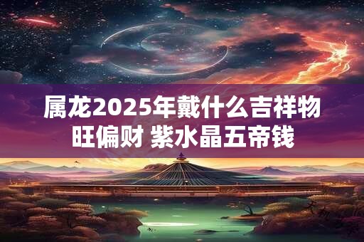 属龙2025年戴什么吉祥物旺偏财 紫水晶五帝钱