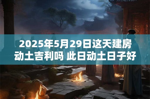 2025年5月29日这天建房动土吉利吗 此日动土日子好吗