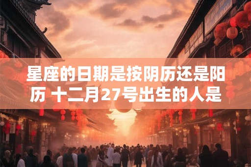 星座的日期是按阴历还是阳历 十二月27号出生的人是什么星座