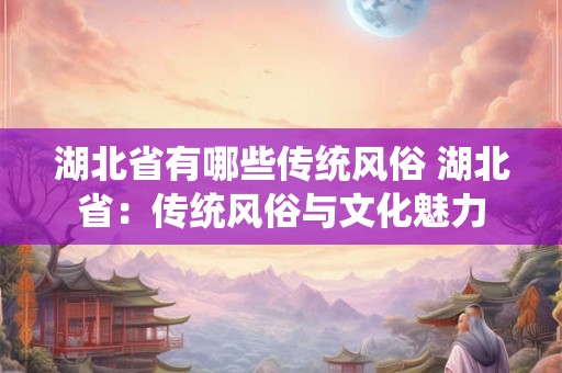 湖北省有哪些传统风俗 湖北省:传统风俗与文化魅力 湖北省有哪些传统风俗 湖北省:传统风俗与文化魅力