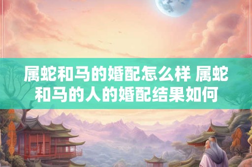 属蛇和马的婚配怎么样 属蛇和马的人的婚配结果如何 属蛇和马的婚配怎么样 属蛇和马的人的婚配结果如何
