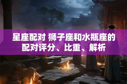 星座配对 狮子座和水瓶座的配对评分、比重、解析