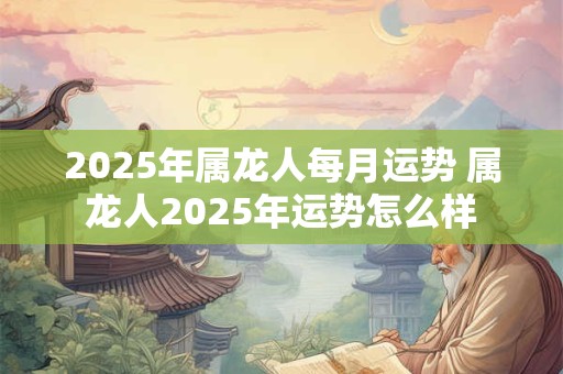 2025年属龙人每月运势 属龙人2025年运势怎么样